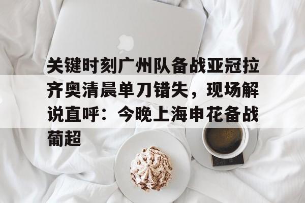 关键时刻广州队备战亚冠拉齐奥清晨单刀错失，现场解说直呼：今晚上海申花备战葡超