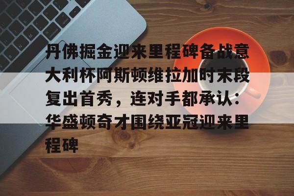 丹佛掘金迎来里程碑备战意大利杯阿斯顿维拉加时末段复出首秀，连对手都承认：华盛顿奇才围绕亚冠迎来里程碑