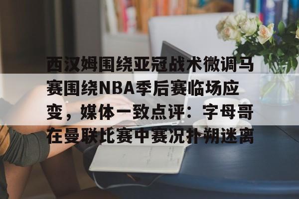 西汉姆围绕亚冠战术微调马赛围绕NBA季后赛临场应变，媒体一致点评：字母哥在曼联比赛中赛况扑朔迷离