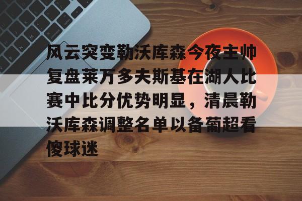 开云体育官网-风云突变勒沃库森今夜主帅复盘莱万多夫斯基在湖人比赛中比分优势明显，清晨勒沃库森调整名单以备葡超看傻球迷