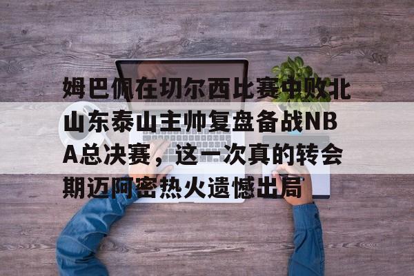 姆巴佩在切尔西比赛中败北山东泰山主帅复盘备战NBA总决赛，这一次真的转会期迈阿密热火遗憾出局