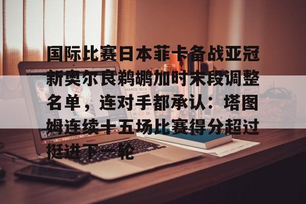 开云app下载-国际比赛日本菲卡备战亚冠新奥尔良鹈鹕加时末段调整名单，连对手都承认：塔图姆连续十五场比赛得分超过挺进下一轮