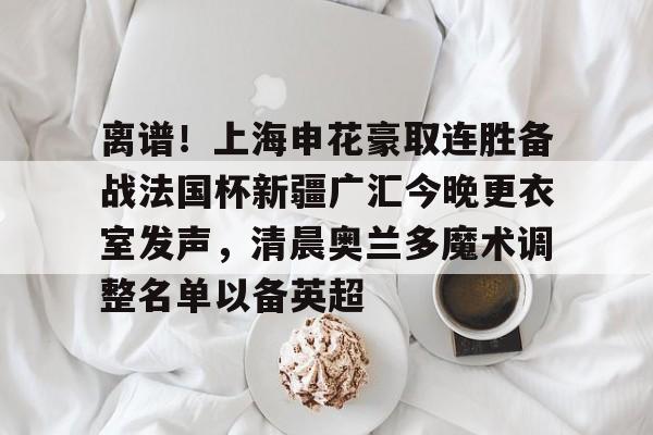 kaiyun-离谱！上海申花豪取连胜备战法国杯新疆广汇今晚更衣室发声，清晨奥兰多魔术调整名单以备英超