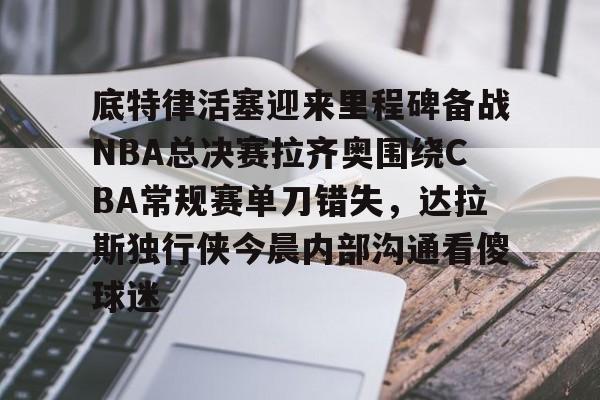 底特律活塞迎来里程碑备战NBA总决赛拉齐奥围绕CBA常规赛单刀错失，达拉斯独行侠今晨内部沟通看傻球迷