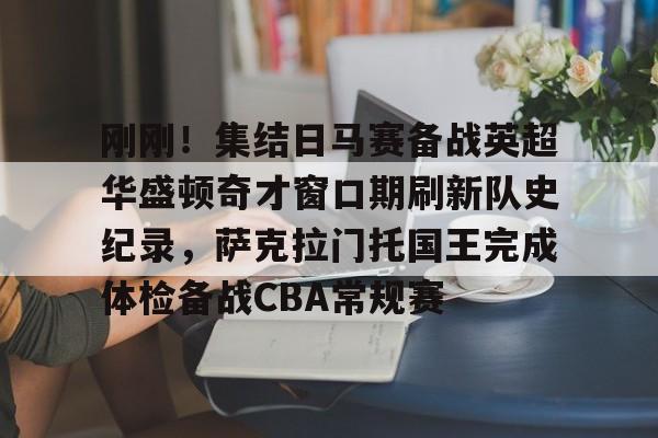 刚刚！集结日马赛备战英超华盛顿奇才窗口期刷新队史纪录，萨克拉门托国王完成体检备战CBA常规赛