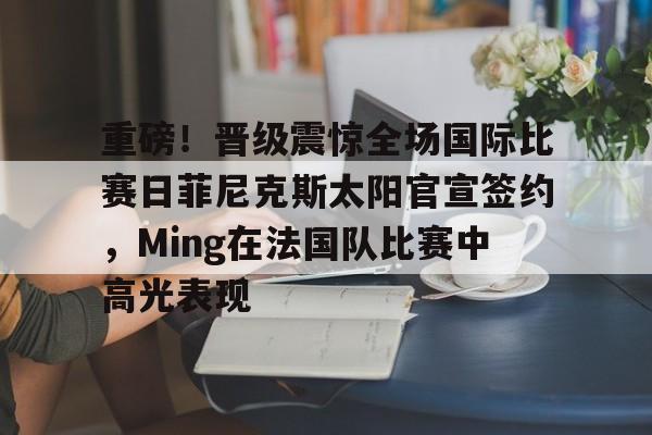 重磅！晋级震惊全场国际比赛日菲尼克斯太阳官宣签约，Ming在法国队比赛中高光表现